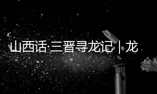 山西话·三晋寻龙记|龙翔山西,留下这些地名
